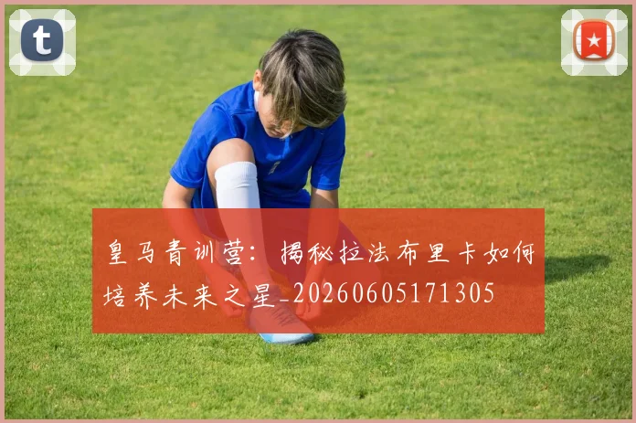 皇马青训营：揭秘拉法布里卡如何培养未来之星_20260605171305