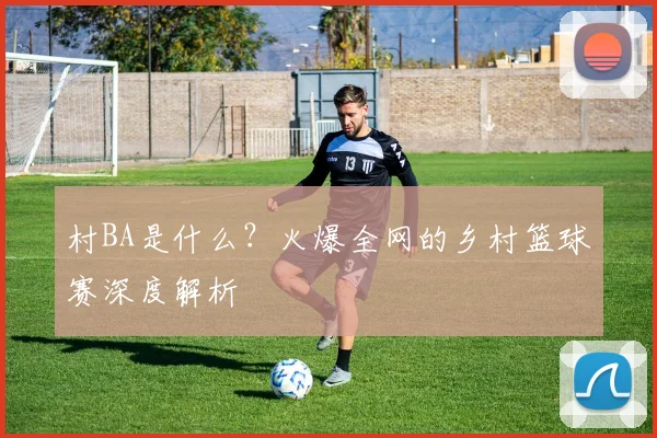 村BA是什么?火爆全网的乡村篮球赛深度解析