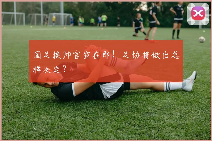 国足换帅官宣在即!足协将做出怎样决定?