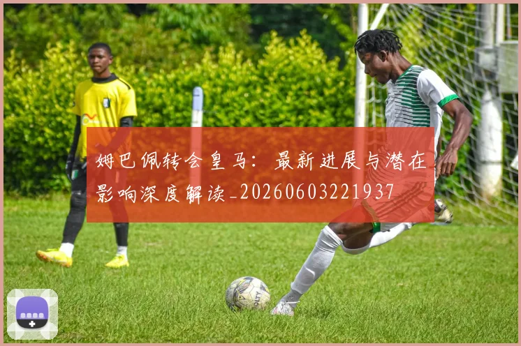 姆巴佩转会皇马：最新进展与潜在影响深度解读_20260603221937