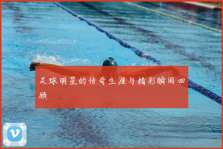 足球明星的传奇生涯与精彩瞬间回顾