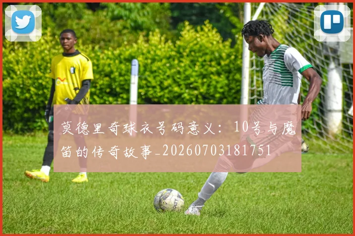 莫德里奇球衣号码意义：10号与魔笛的传奇故事_20260703181751