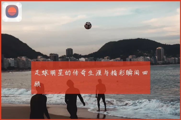 足球明星的传奇生涯与精彩瞬间回顾